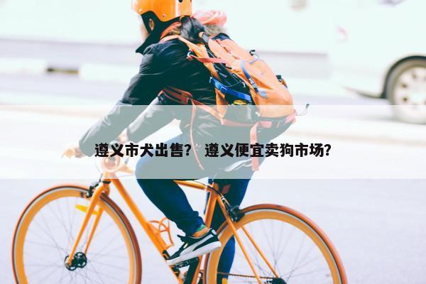 遵义市犬出售？ 遵义便宜卖狗市场？