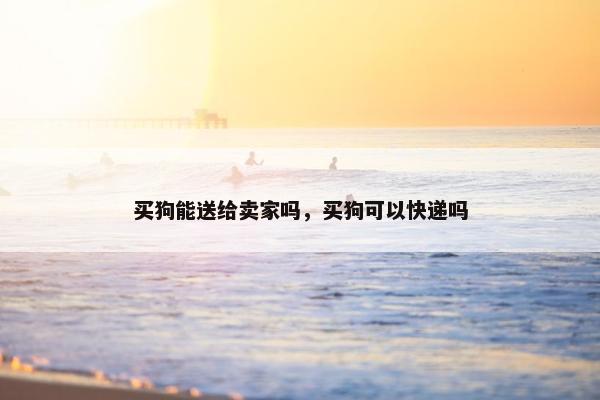 买狗能送给卖家吗，买狗可以快递吗