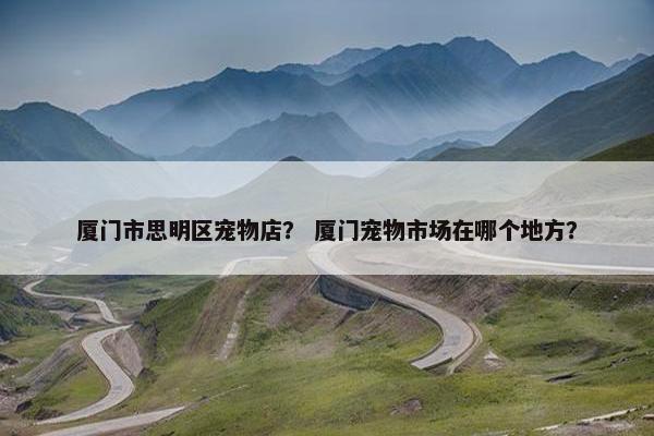 厦门市思明区宠物店？ 厦门宠物市场在哪个地方？