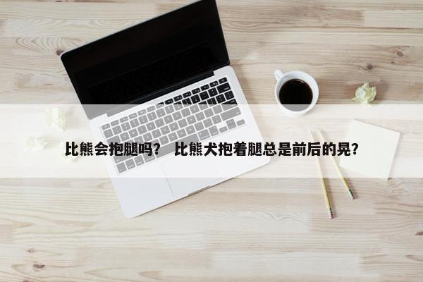 比熊会抱腿吗？ 比熊犬抱着腿总是前后的晃？