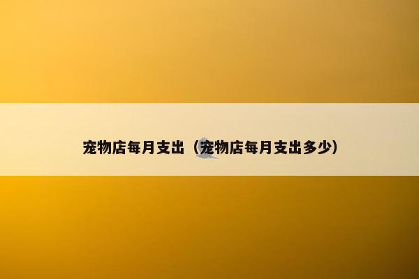 宠物店每月支出（宠物店每月支出多少）
