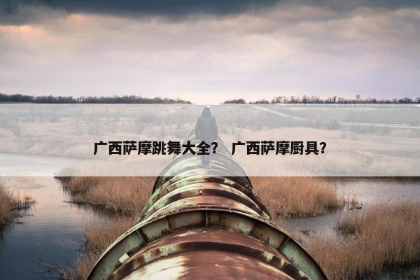 广西萨摩跳舞大全？ 广西萨摩厨具？