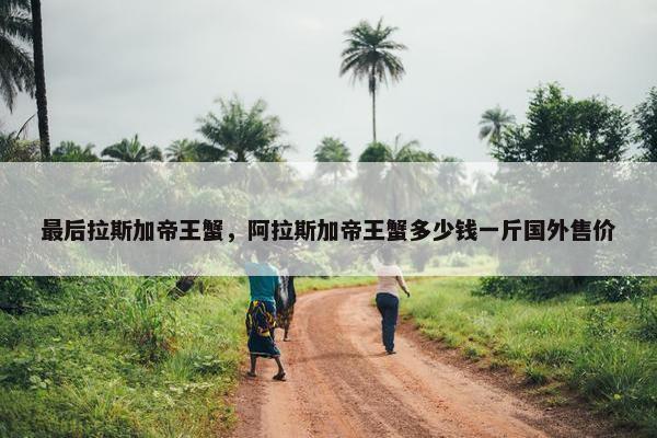 最后拉斯加帝王蟹，阿拉斯加帝王蟹多少钱一斤国外售价