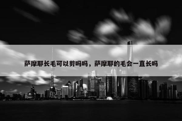 萨摩耶长毛可以剪吗吗，萨摩耶的毛会一直长吗