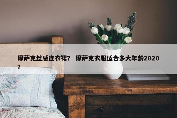 摩萨克丝感连衣裙？ 摩萨克衣服适合多大年龄2020？