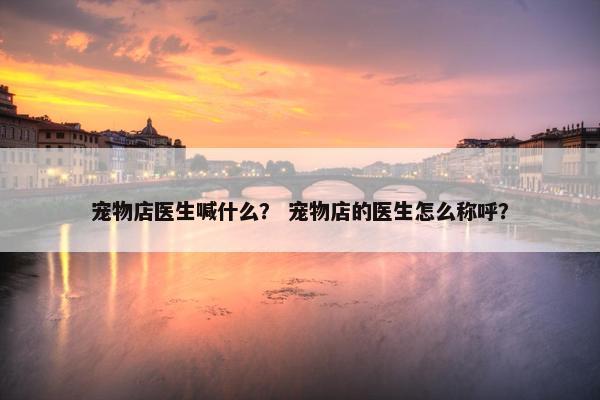 宠物店医生喊什么？ 宠物店的医生怎么称呼？