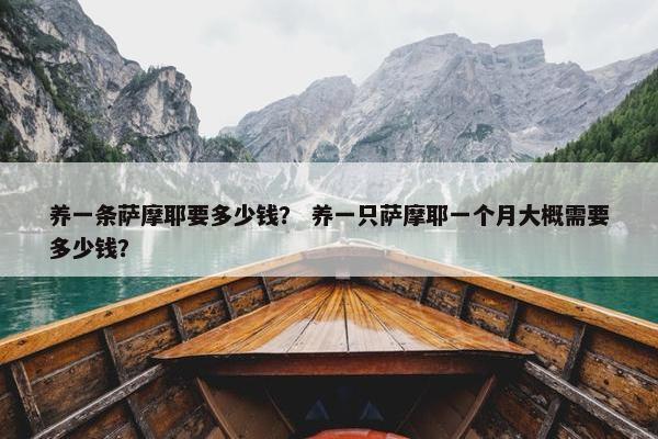 养一条萨摩耶要多少钱？ 养一只萨摩耶一个月大概需要多少钱？