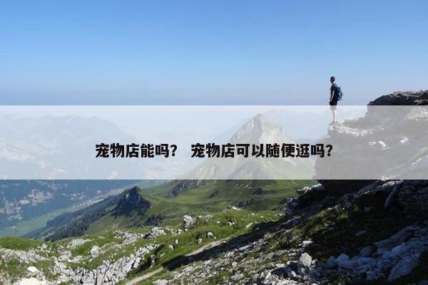 宠物店能吗？ 宠物店可以随便逛吗？