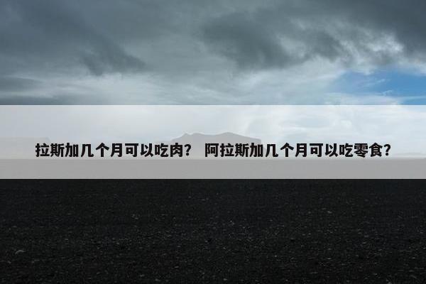 拉斯加几个月可以吃肉？ 阿拉斯加几个月可以吃零食？
