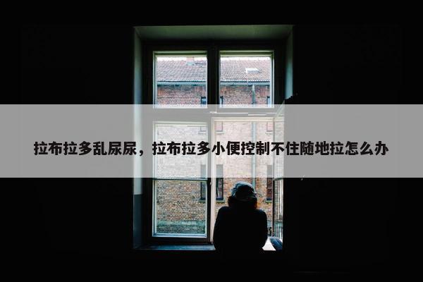 拉布拉多乱尿尿，拉布拉多小便控制不住随地拉怎么办