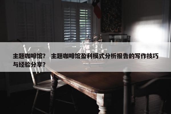 主题咖啡馆？ 主题咖啡馆盈利模式分析报告的写作技巧与经验分享？