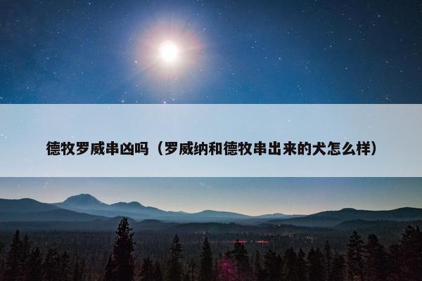 德牧罗威串凶吗（罗威纳和德牧串出来的犬怎么样）