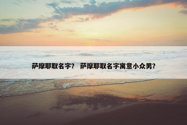 萨摩耶取名字？ 萨摩耶取名字寓意小众男？