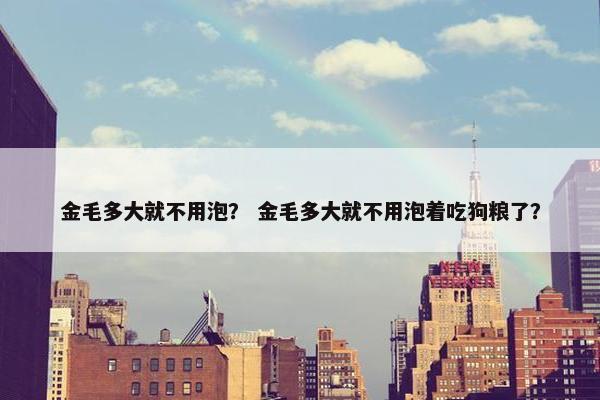 金毛多大就不用泡？ 金毛多大就不用泡着吃狗粮了？