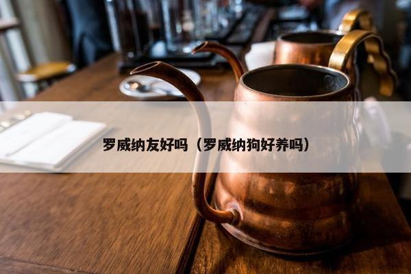 罗威纳友好吗（罗威纳狗好养吗）