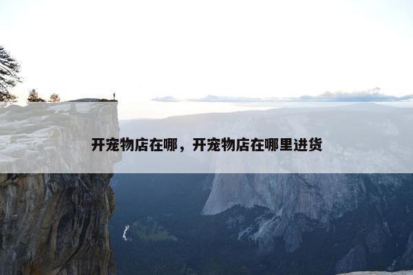开宠物店在哪，开宠物店在哪里进货