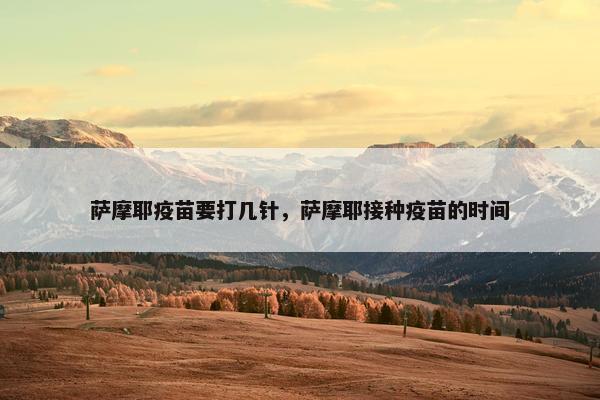 萨摩耶疫苗要打几针，萨摩耶接种疫苗的时间