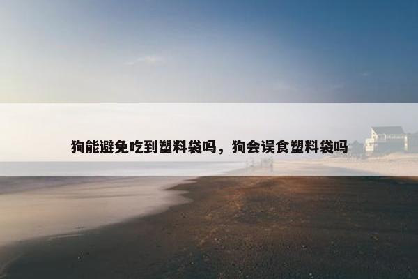 狗能避免吃到塑料袋吗，狗会误食塑料袋吗