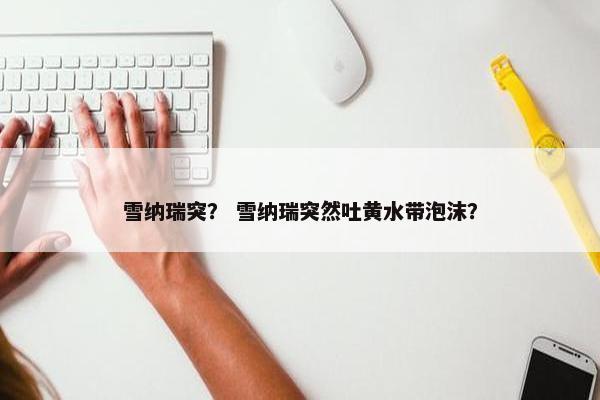 雪纳瑞突？ 雪纳瑞突然吐黄水带泡沫？
