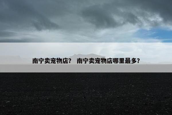 南宁卖宠物店？ 南宁卖宠物店哪里最多？