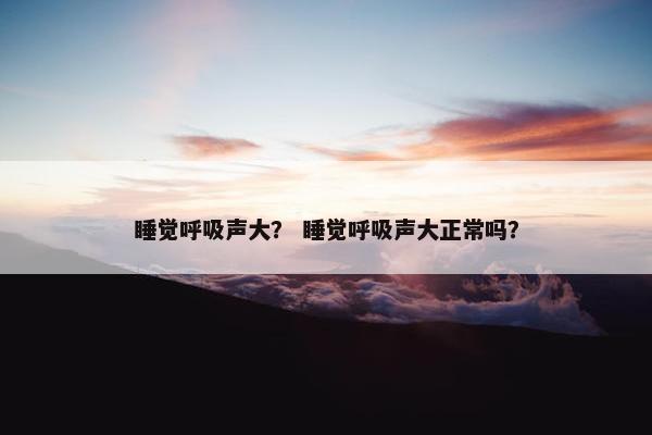 睡觉呼吸声大？ 睡觉呼吸声大正常吗？