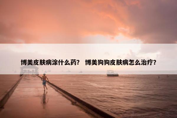 博美皮肤病涂什么药？ 博美狗狗皮肤病怎么治疗？