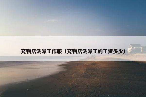 宠物店洗澡工作服（宠物店洗澡工的工资多少）