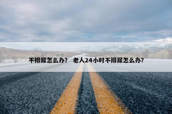 不排尿怎么办？ 老人24小时不排尿怎么办？
