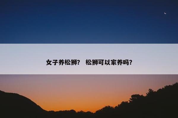 女子养松狮？ 松狮可以家养吗？