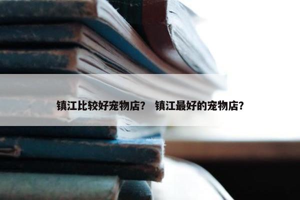 镇江比较好宠物店？ 镇江最好的宠物店？