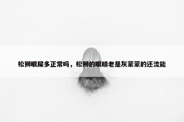 松狮眼屎多正常吗，松狮的眼睛老是灰蒙蒙的还流能