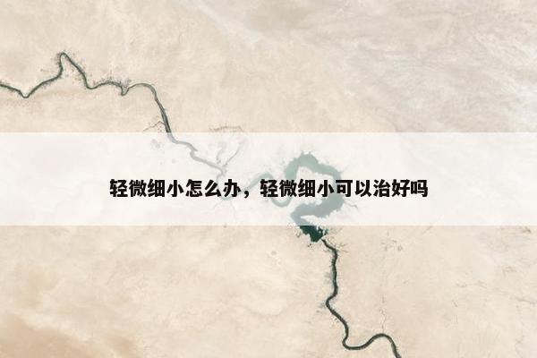 轻微细小怎么办，轻微细小可以治好吗