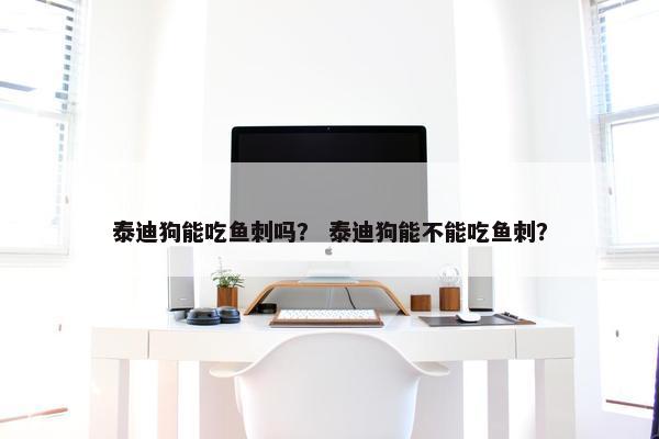 泰迪狗能吃鱼刺吗？ 泰迪狗能不能吃鱼刺？