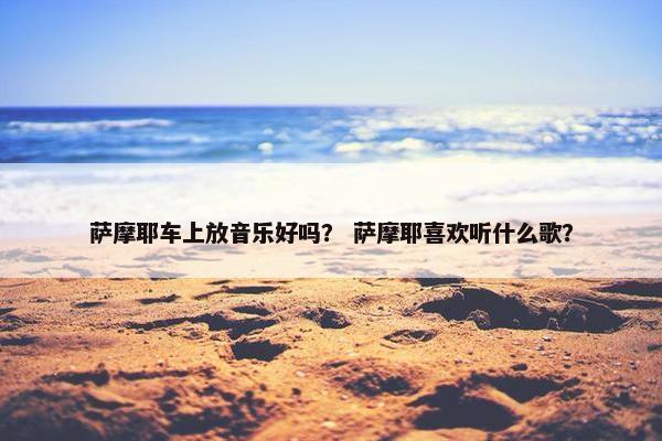 萨摩耶车上放音乐好吗？ 萨摩耶喜欢听什么歌？