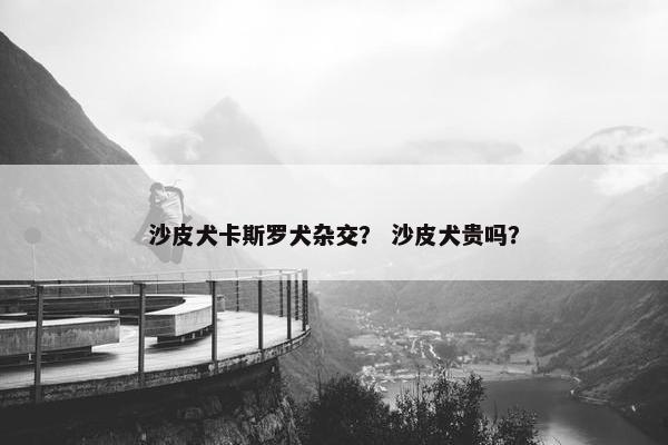 沙皮犬卡斯罗犬杂交？ 沙皮犬贵吗？