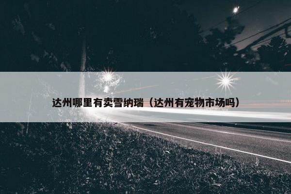 达州哪里有卖雪纳瑞（达州有宠物市场吗）