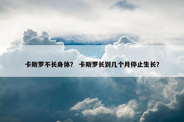 卡斯罗不长身体？ 卡斯罗长到几个月停止生长？