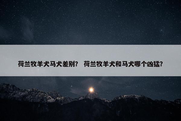 荷兰牧羊犬马犬差别？ 荷兰牧羊犬和马犬哪个凶猛？