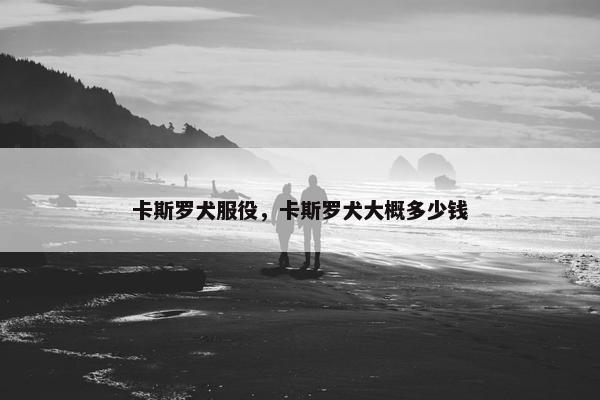 卡斯罗犬服役，卡斯罗犬大概多少钱