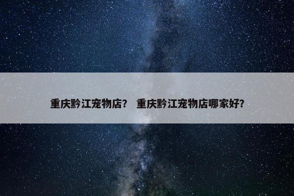 重庆黔江宠物店？ 重庆黔江宠物店哪家好？