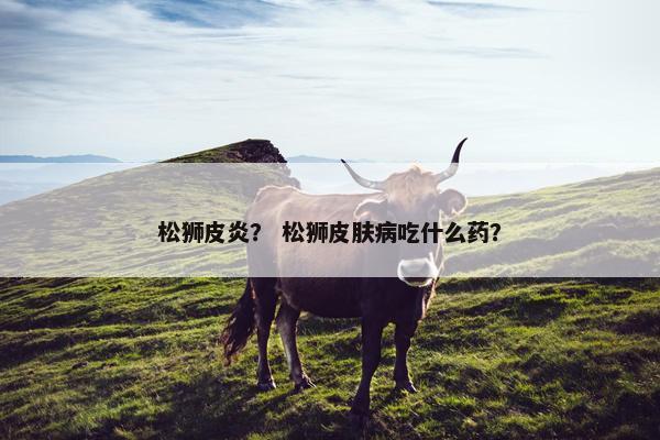松狮皮炎？ 松狮皮肤病吃什么药？