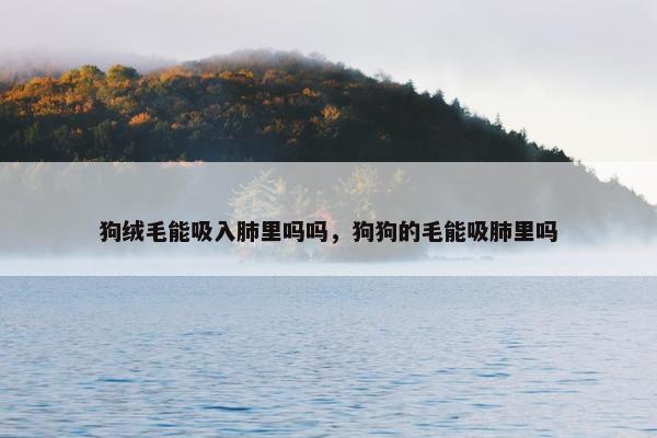 狗绒毛能吸入肺里吗吗，狗狗的毛能吸肺里吗