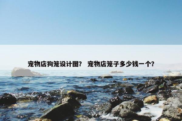 宠物店狗笼设计图？ 宠物店笼子多少钱一个？