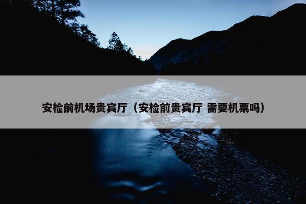 安检前机场贵宾厅（安检前贵宾厅 需要机票吗）