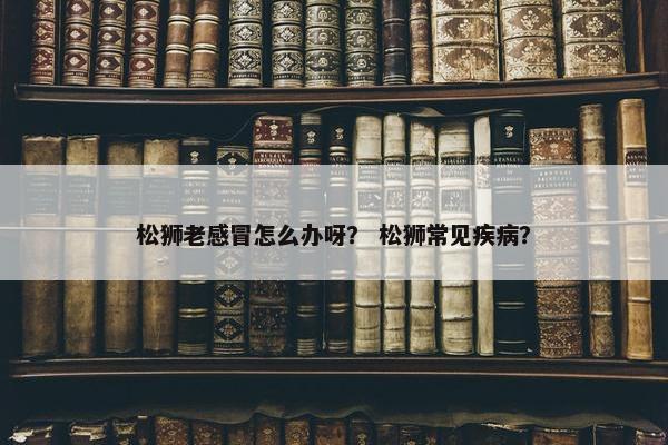 松狮老感冒怎么办呀？ 松狮常见疾病？