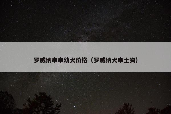 罗威纳串串幼犬价格（罗威纳犬串土狗）