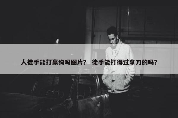 人徒手能打赢狗吗图片？ 徒手能打得过拿刀的吗？