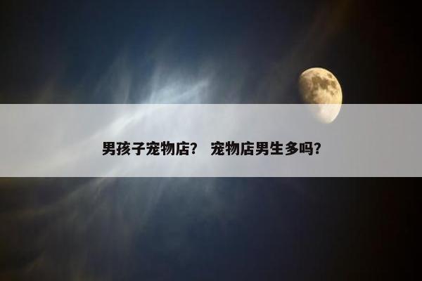 男孩子宠物店？ 宠物店男生多吗？