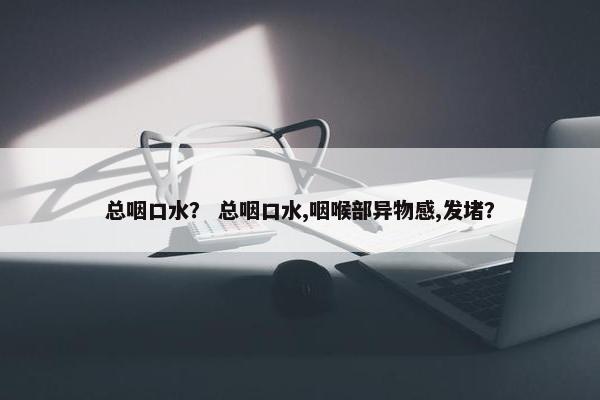 总咽口水？ 总咽口水,咽喉部异物感,发堵？