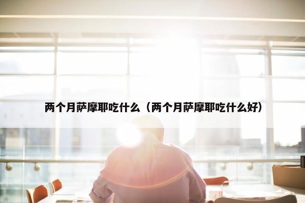 两个月萨摩耶吃什么（两个月萨摩耶吃什么好）